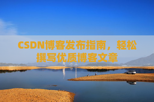 CSDN博客发布指南,轻松撰写优质博客文章 CSDN博客发布指南,轻松撰写优质博客文章